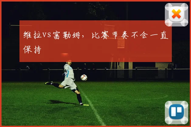 维拉vs富勒姆，比赛节奏不会一直保持