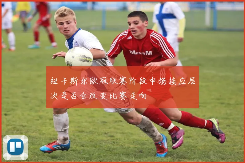 纽卡斯尔欧冠联赛阶段中场接应层次是否会改变比赛走向