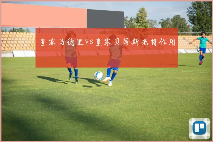皇家马德里vs皇家贝蒂斯老将作用