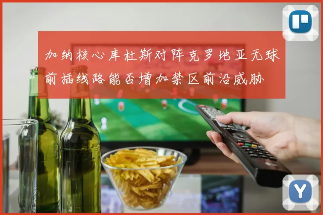 加纳核心库杜斯对阵克罗地亚无球前插线路能否增加禁区前沿威胁