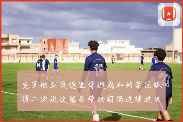 克罗地亚莫德里奇迎战加纳禁区弧顶二次进攻能否带动前场连续进攻