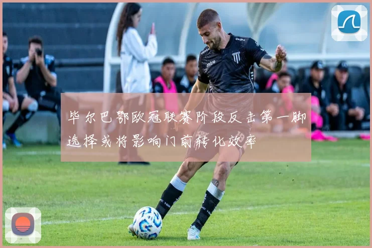 毕尔巴鄂欧冠联赛阶段反击第一脚选择或将影响门前转化效率