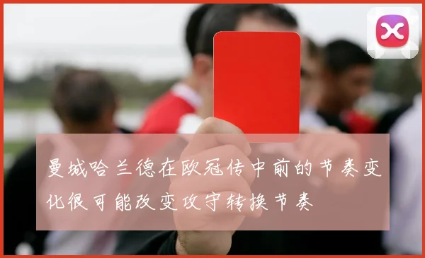 曼城哈兰德在欧冠传中前的节奏变化很可能改变攻守转换节奏