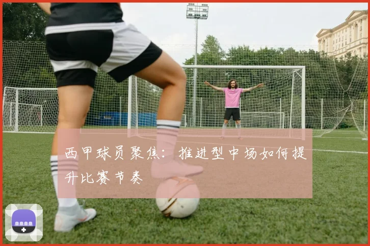 西甲球员聚焦：推进型中场如何提升比赛节奏
