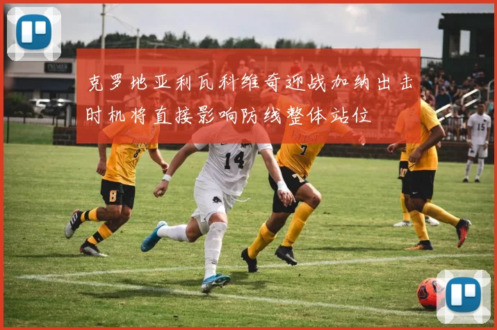 克罗地亚利瓦科维奇迎战加纳出击时机将直接影响防线整体站位