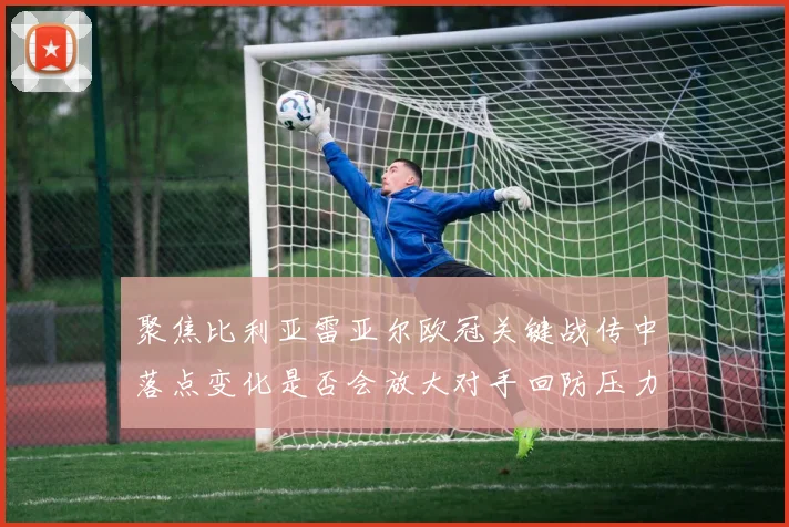 聚焦比利亚雷亚尔欧冠关键战传中落点变化是否会放大对手回防压力