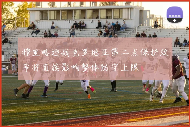 穆里略迎战克罗地亚第二点保护效率将直接影响整体防守上限