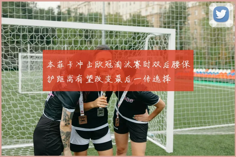 本菲卡冲击欧冠淘汰赛时双后腰保护距离有望改变最后一传选择